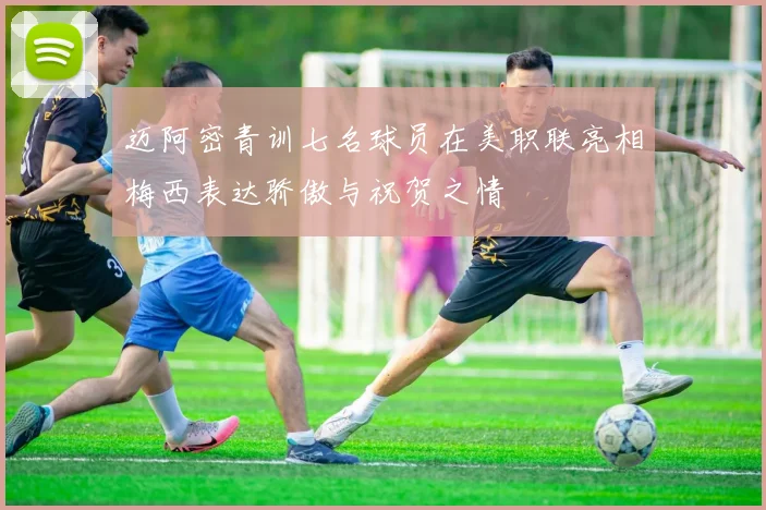 迈阿密青训七名球员在美职联亮相梅西表达骄傲与祝贺之情