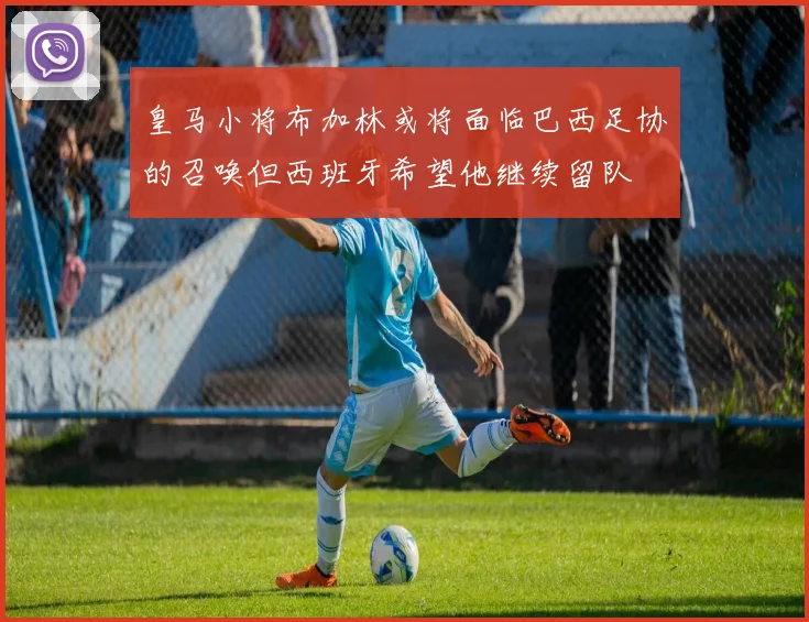 皇马小将布加林或将面临巴西足协的召唤但西班牙希望他继续留队