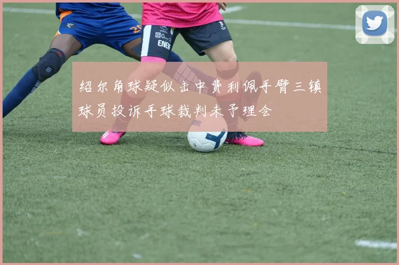 绍尔角球疑似击中费利佩手臂三镇球员投诉手球裁判未予理会