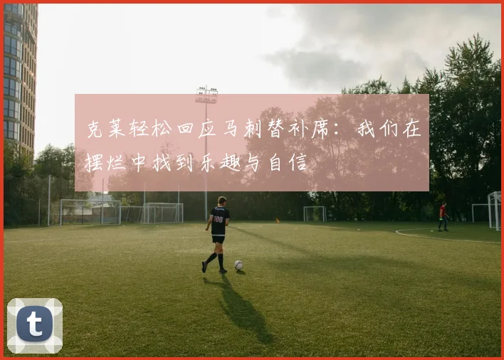 克莱轻松回应马刺替补席：我们在摆烂中找到乐趣与自信