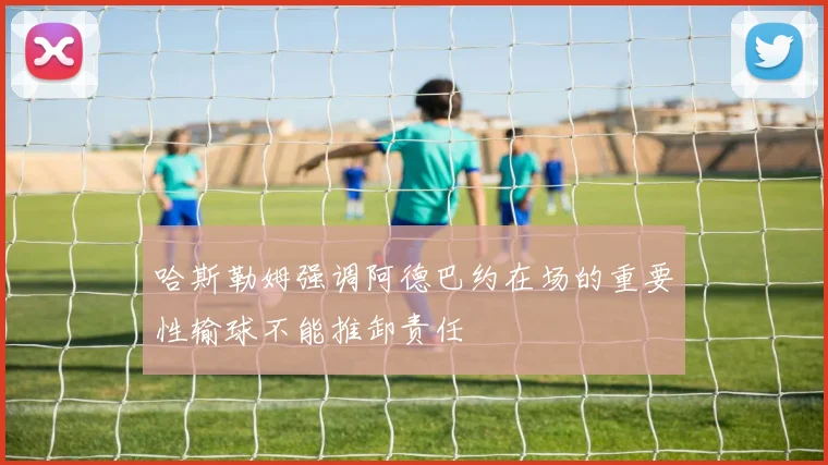 哈斯勒姆强调阿德巴约在场的重要性输球不能推卸责任