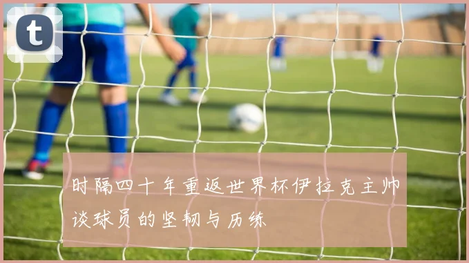 时隔四十年重返世界杯伊拉克主帅谈球员的坚韧与历练