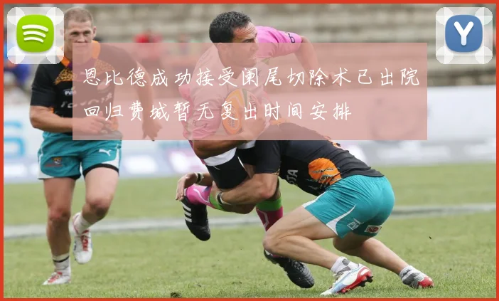 恩比德成功接受阑尾切除术已出院回归费城暂无复出时间安排