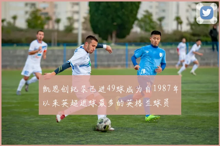 凯恩创纪录已进49球成为自1987年以来英超进球最多的英格兰球员